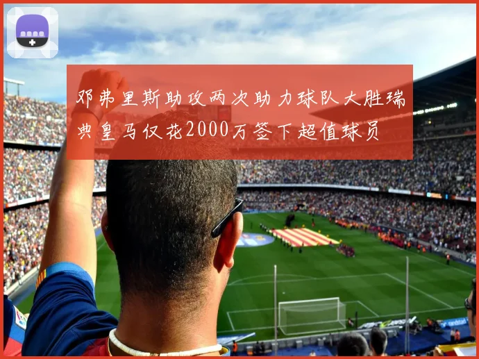 邓弗里斯助攻两次助力球队大胜瑞典皇马仅花2000万签下超值球员