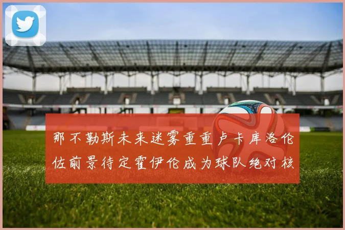 那不勒斯未来迷雾重重卢卡库洛伦佐前景待定霍伊伦成为球队绝对核心