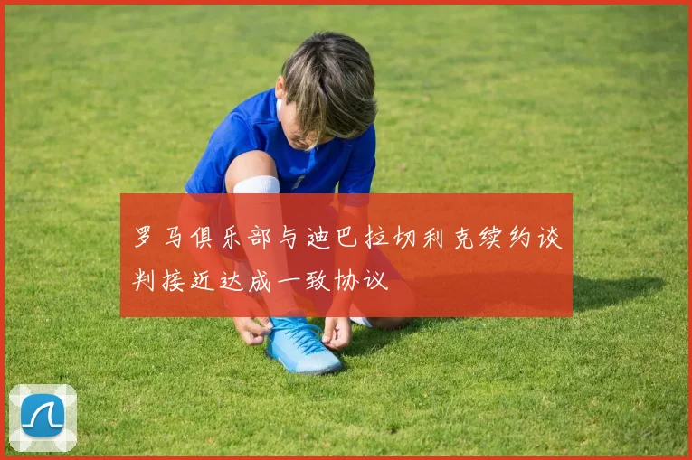 罗马俱乐部与迪巴拉切利克续约谈判接近达成一致协议