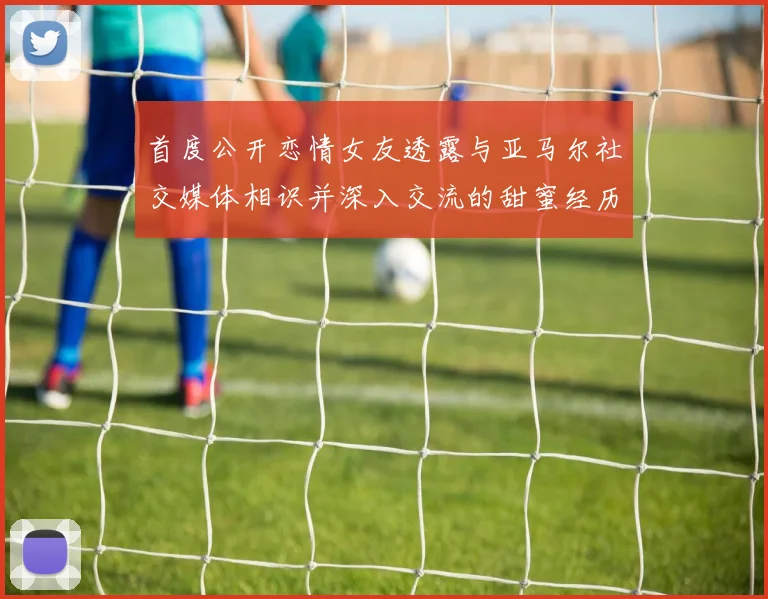 首度公开恋情女友透露与亚马尔社交媒体相识并深入交流的甜蜜经历