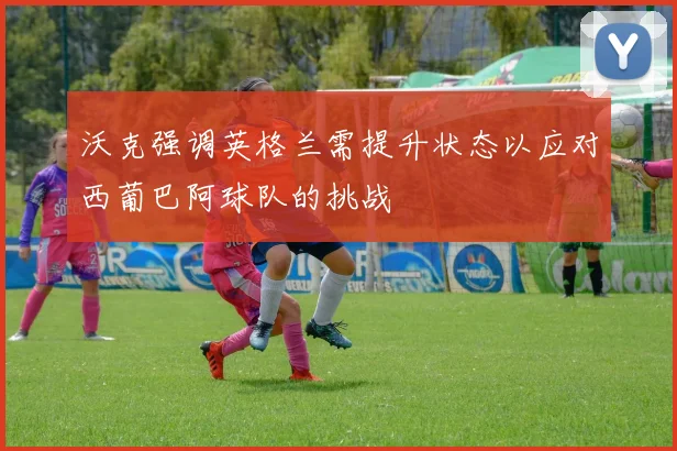 沃克强调英格兰需提升状态以应对西葡巴阿球队的挑战