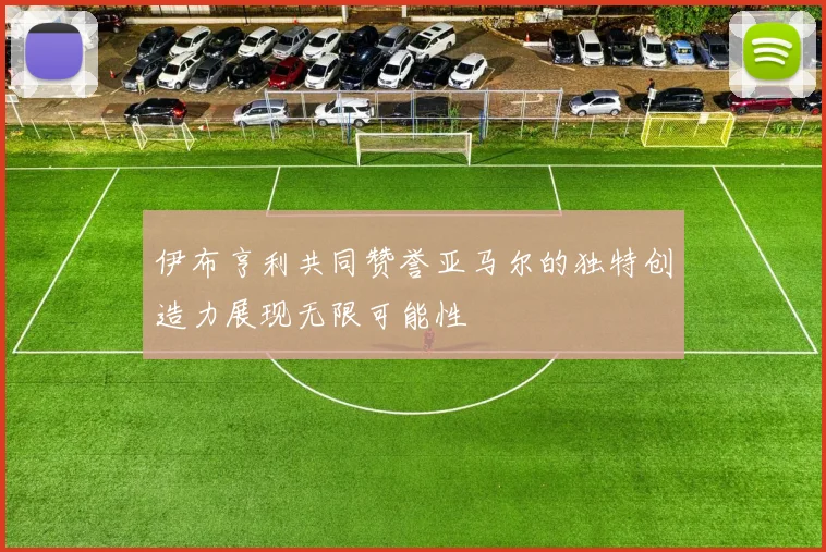 伊布亨利共同赞誉亚马尔的独特创造力展现无限可能性