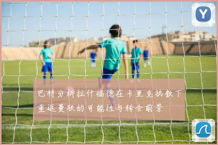 巴特分析拉什福德在卡里克执教下重返曼联的可能性与转会前景