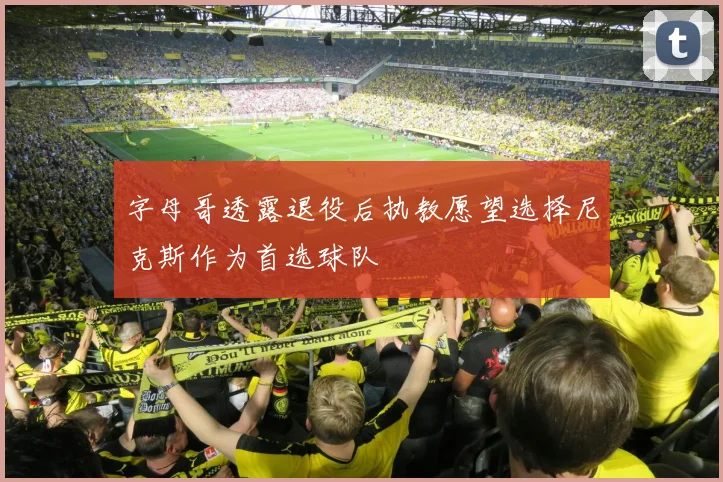 字母哥透露退役后执教愿望选择尼克斯作为首选球队