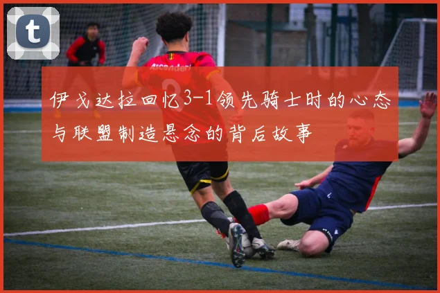 伊戈达拉回忆3-1领先骑士时的心态与联盟制造悬念的背后故事