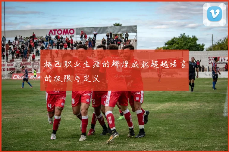 梅西职业生涯的辉煌成就超越语言的极限与定义