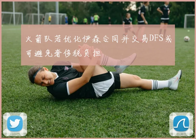 火箭队若优化伊森合同并交易DFS或可避免奢侈税负担