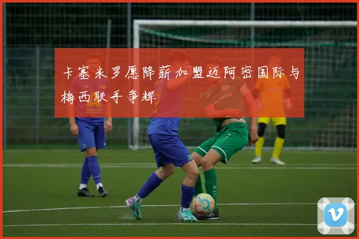 卡塞米罗愿降薪加盟迈阿密国际与梅西联手争辉