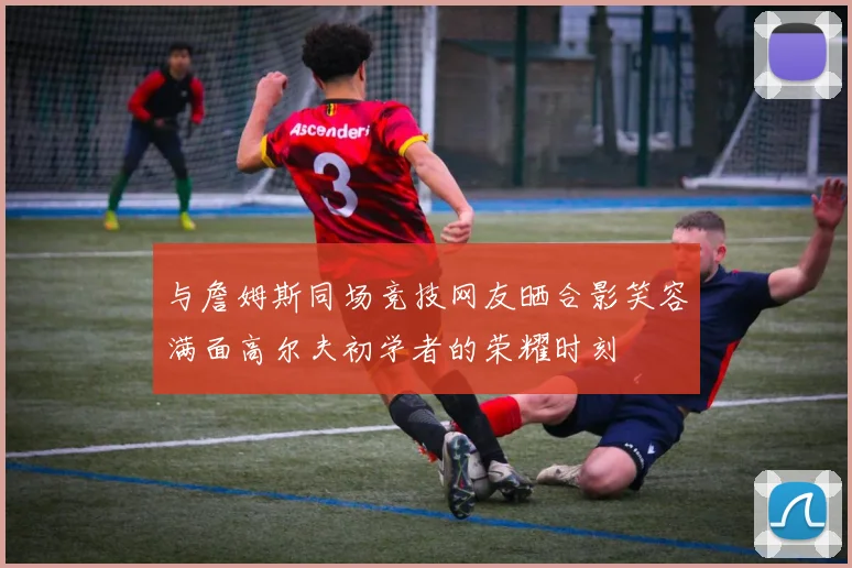 与詹姆斯同场竞技网友晒合影笑容满面高尔夫初学者的荣耀时刻