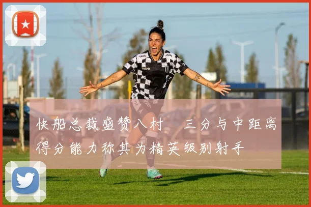 快船总裁盛赞八村塁三分与中距离得分能力称其为精英级别射手