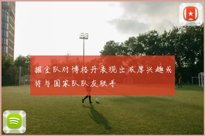 掘金队对博格丹表现出浓厚兴趣或将与国家队队友联手
